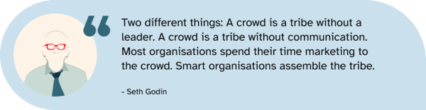 A quote from Seth Godin from his book Tribes: A crowd is a tribe without a leader. A crowd is a tribe without communication. Most organizations spend their time marketing to the crowd. Smart organizations assemble the tribe.